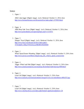 Sources
1. Figure 1
ADL3 data logger [Digital image]. (n.d.). Retrieved October 11, 2016, from
http://www.bimmerforums.com/forum/archive/index.php/t-1579010.html
2. Figure 8
ARB Drop Link Force [Digital image]. (n.d.). Retrieved October 11, 2016, from
http://www.pistonheads.com/gassing/topic.asp?t=1131871
3. Figure 5
Damper Travel [Digital image]. (n.d.). Retrieved October 11, 2016, from
http://www.fsae.com/forums/archive/index.php/t-
5776.html?s=2f4ac3793225a1cc9fb6f05198249449
4. Figure 3
Wheel Speed Sensor Mounting [Digital image]. (n.d.). Retrieved October 11, 2016, from
http://www.aa1car.com/library/diagnosing_abs_wheels_speed_sensors.htm
5. Figure 4
Trigger Wheel and Hub [Digital image]. (n.d.). Retrieved October 11, 2016, from
http://www.americanmuscle.com/mustang-frontwheel-hub-bearing-9404.html
6. Figure 6
Load Cell [Digital image]. (n.d.). Retrieved October 11, 2016, from
http://www.raetech.com/Instrumentation/images/Coil-over-Installation-400x533.jpg
7. Figure 7
Load Cell [Digital image]. (n.d.). Retrieved October 11, 2016, from
http://www.interfaceforce.com/index.php?&mod=applications&show=24
 