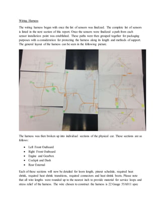 Wiring Harness
The wiring harness began with once the list of sensors was finalized. The complete list of sensors
is listed in the next section of this report. Once the sensors were finalized a path from each
sensor installation point was established. These paths were then grouped together for packaging
purposes with a consideration for protecting the harness along its length and methods of support.
The general layout of the harness can be seen in the following picture.
The harness was then broken up into individual sections of the physical car. These sections are as
follows:
 Left Front Outboard
 Right Front Outboard
 Engine and Gearbox
 Cockpit and Dash
 Rear External
Each of these sections will now be detailed for loom length, pinout schedule, required heat
shrink, required heat shrink transitions, required connectors and heat shrink boots. Please note
that all wire lengths were rounded up to the nearest inch to provide material for service loops and
stress relief of the harness. The wire chosen to construct the harness is 22 Gauge 55A011 spec
 