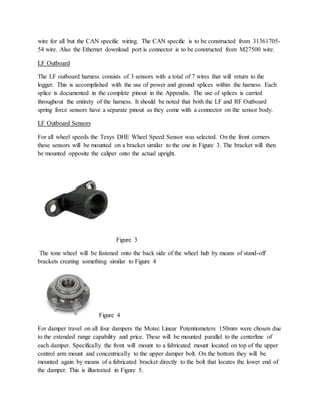 wire for all but the CAN specific wiring. The CAN specific is to be constructed from 31361705-
54 wire. Also the Ethernet download port is connector is to be constructed from M27500 wire.
LF Outboard
The LF outboard harness consists of 3 sensors with a total of 7 wires that will return to the
logger. This is accomplished with the use of power and ground splices within the harness. Each
splice is documented in the complete pinout in the Appendix. The use of splices is carried
throughout the entirety of the harness. It should be noted that both the LF and RF Outboard
spring force sensors have a separate pinout as they come with a connector on the sensor body.
LF Outboard Sensors
For all wheel speeds the Texys DHE Wheel Speed Sensor was selected. On the front corners
these sensors will be mounted on a bracket similar to the one in Figure 3. The bracket will then
be mounted opposite the caliper onto the actual upright.
Figure 3
The tone wheel will be fastened onto the back side of the wheel hub by means of stand-off
brackets creating something similar to Figure 4
Figure 4
For damper travel on all four dampers the Motec Linear Potentiometers 150mm were chosen due
to the extended range capability and price. These will be mounted parallel to the centerline of
each damper. Specifically the front will mount to a fabricated mount located on top of the upper
control arm mount and concentrically to the upper damper bolt. On the bottom they will be
mounted again by means of a fabricated bracket directly to the bolt that locates the lower end of
the damper. This is illustrated in Figure 5.
 