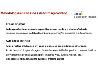 Metodologias de sessões de formação online
Ensino síncrono
Aulas predominantemente expositivas recorrendo a videoconferência
Interação síncrona com partilha de ecrã para apresentações eletrónicas e outros recursos.
Aula online invertida
Aluno realiza atividades em casa e participa em atividades síncronas.
Aulas de apoio à aprendizagem, baseadas em atividades práticas, com conteúdos
previamente disponibilizados (pdfs, ligações web, áudios, vídeos, etc.)
Videoconferência apenas para dúvidas e trabalho prático
 