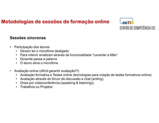 Sessões síncronas
• Participação dos alunos
• Devem ter o microfone desligado
• Para intervir sinalizam através da funcionalidade “Levantar a Mão”
• Docente passa a palavra
• O aluno ativa o microfone
• Avaliação online (difícil garantir avaliação!?)
• Avaliação formativa e Testes online (tecnologias para criação de testes formativos online)
• Avaliação através do fórum de discussão e chat (writing),
• Orais por videoconferência (speaking & listening)).
• Trabalhos ou Projetos
Metodologias de sessões de formação online
 
