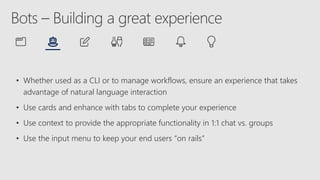 • Whether used as a CLI or to manage workflows, ensure an experience that takes
advantage of natural language interaction
• Use cards and enhance with tabs to complete your experience
• Use context to provide the appropriate functionality in 1:1 chat vs. groups
• Use the input menu to keep your end users “on rails”
 