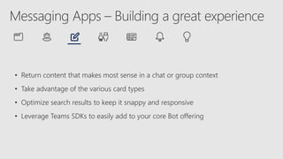 • Return content that makes most sense in a chat or group context
• Take advantage of the various card types
• Optimize search results to keep it snappy and responsive
• Leverage Teams SDKs to easily add to your core Bot offering
 