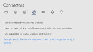 Push rich interactive cards into channels
Users can take quick actions like comment, select options, set a date
Fully supported in Teams, Outlook, and Yammer
Example: notify the channel whenever a new candidate applies to a job
posting
 