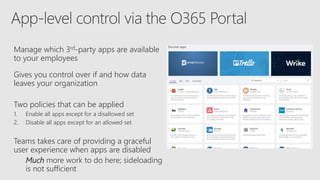 Manage which 3rd-party apps are available
to your employees
Gives you control over if and how data
leaves your organization
Two policies that can be applied
1. Enable all apps except for a disallowed set
2. Disable all apps except for an allowed set
Teams takes care of providing a graceful
user experience when apps are disabled
Much more work to do here; sideloading
is not sufficient
 
