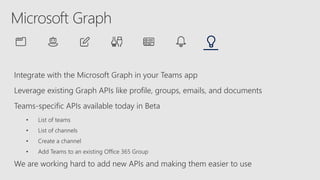 Integrate with the Microsoft Graph in your Teams app
Leverage existing Graph APIs like profile, groups, emails, and documents
Teams-specific APIs available today in Beta
• List of teams
• List of channels
• Create a channel
• Add Teams to an existing Office 365 Group
We are working hard to add new APIs and making them easier to use
 