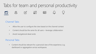 Channel Tabs
• Allow the user to configure the view based on the channel context
• Content should be the same for all users – leverage collaboration
• Avoid navigational dead-ends
Personal Tabs
• Content should be relevant for a personal view of the experience, e.g.
dashboard or aggregation across workspaces
 