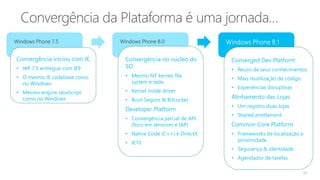 10
Windows Phone 7.5 Windows Phone 8.0
Convergência iniciou com IE
• WP 7.5 entregue com IE9
• O mesmo IE codebase como
no Windows
• Mesmo engine JavaScript
como no Windows
Convergência no núcleo do
SO
• Mesmo NT kernel, file
system e rede
• Kernel mode driver
• Boot Seguro & BitLocker
Developer Platform
• Convergência parcial de API
(foco em sensores e IAP)
• Native Code (C++) e DirectX
• IE10
Converged Dev Platform
• Reuso de seus conhecimentos
• Mais reutilização de código
• Experiências disruptivas
Alinhamento das Lojas
• Um registro duas lojas
• Shared entitlement
Common Core Platform
• Frameworks de localização e
proximidade
• Segurança & identidade
• Agendador de tarefas
 