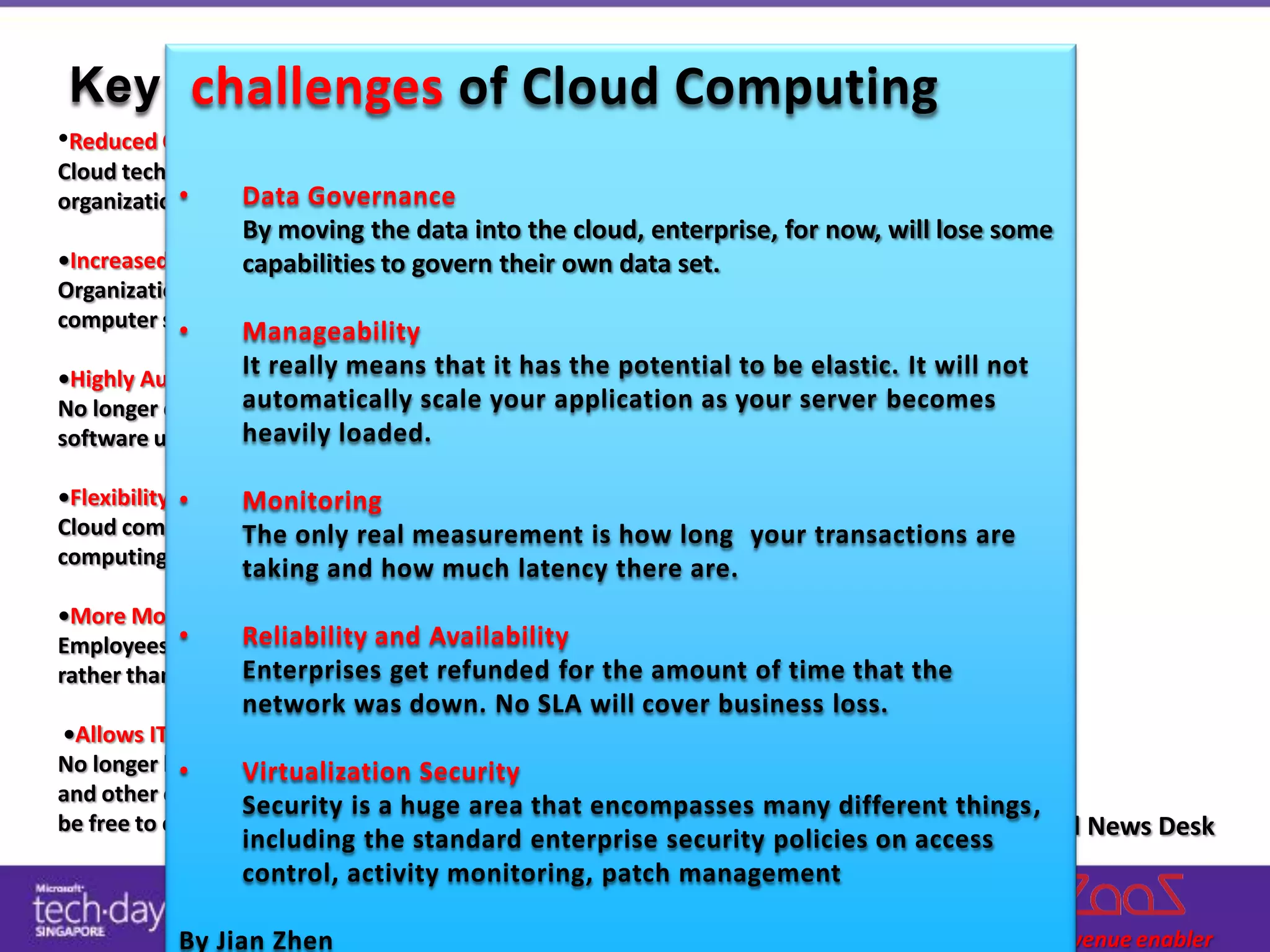 challenges of Cloud Computing
 Key benefits of Cloud Computing
•Reduced Cost
Cloud technology is paid incrementally, saving
           •
organizations money. Governance
                 Data
                 By moving the data into the cloud, enterprise, for now, will lose some
•Increased Storage
                 capabilities to govern their own data set.
Organizations can store more data than on private
computer systems.
           •      Manageability
•Highly Automated
                  It really means that it has the potential to be elastic. It will not
                  automatically scale your application as your server becomes
No longer do IT personnel need to worry about keeping
                  heavily loaded.
software up to date.

•Flexibility •  Monitoring
Cloud computing offersonly real measurement is how long your transactions are
                The much more flexibility than past
computing methods.
                  taking and how much latency there are.
•More Mobility
            •     Reliability and Availability
Employees can access information wherever they are,
rather than havingEnterprises their refunded for the amount of time that the
                   to remain at get desks.
                  network was down. No SLA will cover business loss.
•Allows IT to Shift Focus
No longer having to worry about constant server updates
            •     Virtualization Security
and other computing issues, government organizations will
                  Security is a huge area that encompasses many different things,
be free to concentrate on innovation.                                       By Cloud News Desk
                  including the standard enterprise security policies on access
                  control, activity monitoring, patch management

           By Jian Zhen
 