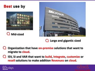 Best use by




    Mid-sized

                                  Large and gigantic sized

  Organization that have on-premise solutions that want to
  migrate to cloud.
  ISV, SI and VAR that want to build, integrate, customize or
  resell solutions to make addition Revenues on cloud.
 