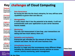 challenges of Cloud Computing
 Key benefits of Cloud Computing
•Reduced Cost
Cloud technology is paid incrementally, saving
           •
organizations money. Governance
                 Data
                 By moving the data into the cloud, enterprise, for now, will lose some
•Increased Storage
                 capabilities to govern their own data set.
Organizations can store more data than on private
computer systems.
           •      Manageability
•Highly Automated
                  It really means that it has the potential to be elastic. It will not
                  automatically scale your application as your server becomes
No longer do IT personnel need to worry about keeping
                  heavily loaded.
software up to date.

•Flexibility •  Monitoring
Cloud computing offersonly real measurement is how long your transactions are
                The much more flexibility than past
computing methods.
                  taking and how much latency there are.
•More Mobility
            •     Reliability and Availability
Employees can access information wherever they are,
rather than havingEnterprises their refunded for the amount of time that the
                   to remain at get desks.
                  network was down. No SLA will cover business loss.
•Allows IT to Shift Focus
No longer having to worry about constant server updates
            •     Virtualization Security
and other computing issues, government organizations will
                  Security is a huge area that encompasses many different things,
be free to concentrate on innovation.                                       By Cloud News Desk
                  including the standard enterprise security policies on access
                  control, activity monitoring, patch management

           By Jian Zhen
 