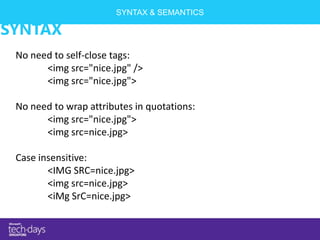SYNTAX & SEMANTICS

SYNTAX
 No need to self-close tags:
       <img src="nice.jpg" />
       <img src="nice.jpg">

 No need to wrap attributes in quotations:
       <img src="nice.jpg">
       <img src=nice.jpg>

 Case insensitive:
        <IMG SRC=nice.jpg>
        <img src=nice.jpg>
        <iMg SrC=nice.jpg>
 