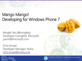 Mango Mango!
Developing for Windows Phone 7


Mingfei Yan (@mingfeiy)
Developer Evangelist, Microsoft
yanmf@microsoft.com

Chris Ismael
Developer Manager, Nokia
chris.ismael@nokia.com
                                  #SGTECHDAYS | twitter.com/mingfeiy
 