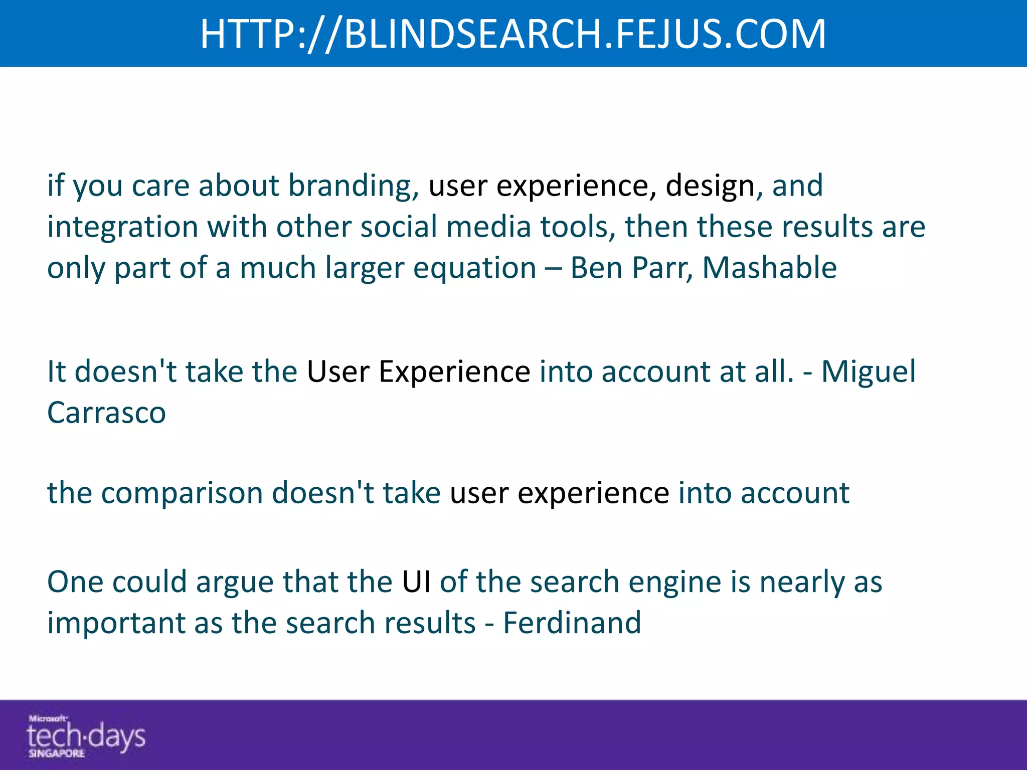 HTTP://BLINDSEARCH.FEJUS.COM


if you care about branding, user experience, design, and
integration with other social media tools, then these results are
only part of a much larger equation – Ben Parr, Mashable


It doesn't take the User Experience into account at all. - Miguel
Carrasco

the comparison doesn't take user experience into account

One could argue that the UI of the search engine is nearly as
important as the search results - Ferdinand
 