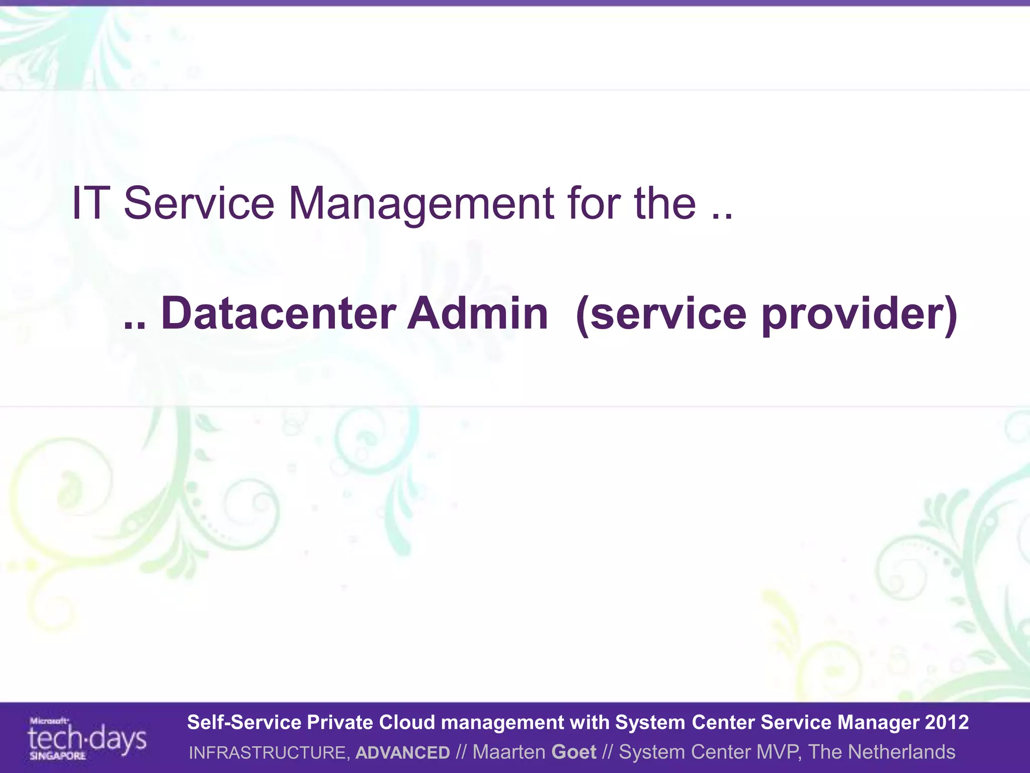 IT Service Management for the ..

  .. Datacenter Admin (service provider)




     Self-Service Private Cloud management with System Center Service Manager 2012
     INFRASTRUCTURE, ADVANCED // Maarten Goet // System Center MVP, The Netherlands
 
