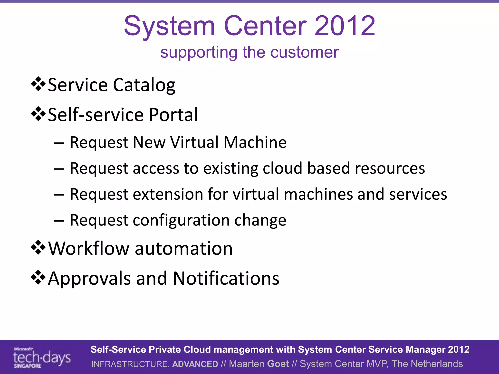 System Center 2012
                      supporting the customer

Service Catalog
Self-service Portal
  –   Request New Virtual Machine
  –   Request access to existing cloud based resources
  –   Request extension for virtual machines and services
  –   Request configuration change
Workflow automation
Approvals and Notifications


        Self-Service Private Cloud management with System Center Service Manager 2012
        INFRASTRUCTURE, ADVANCED // Maarten Goet // System Center MVP, The Netherlands
 