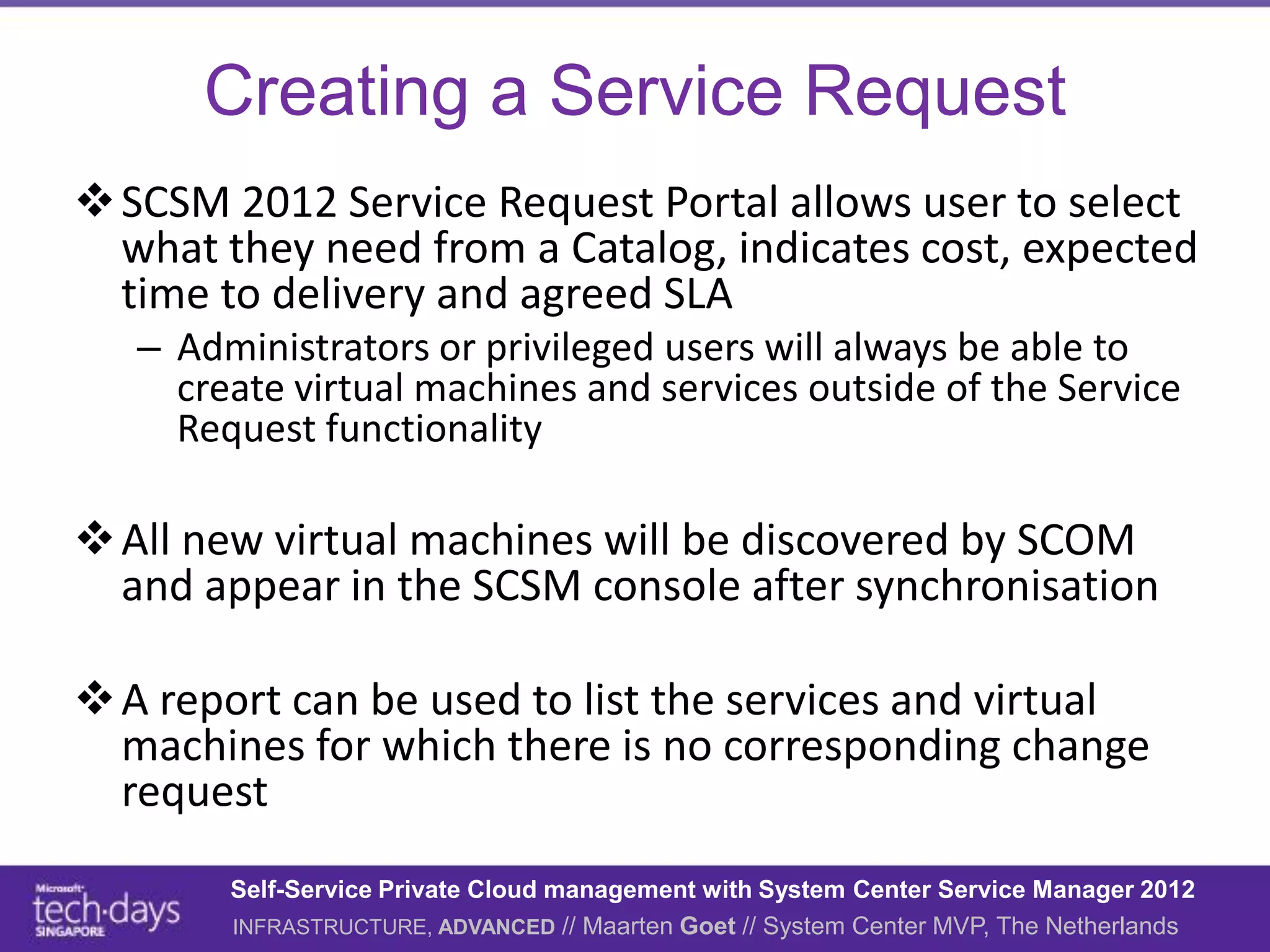 Creating a Service Request
 SCSM 2012 Service Request Portal allows user to select
  what they need from a Catalog, indicates cost, expected
  time to delivery and agreed SLA
   – Administrators or privileged users will always be able to
     create virtual machines and services outside of the Service
     Request functionality

 All new virtual machines will be discovered by SCOM
  and appear in the SCSM console after synchronisation

 A report can be used to list the services and virtual
  machines for which there is no corresponding change
  request
        Self-Service Private Cloud management with System Center Service Manager 2012
        INFRASTRUCTURE, ADVANCED // Maarten Goet // System Center MVP, The Netherlands
 