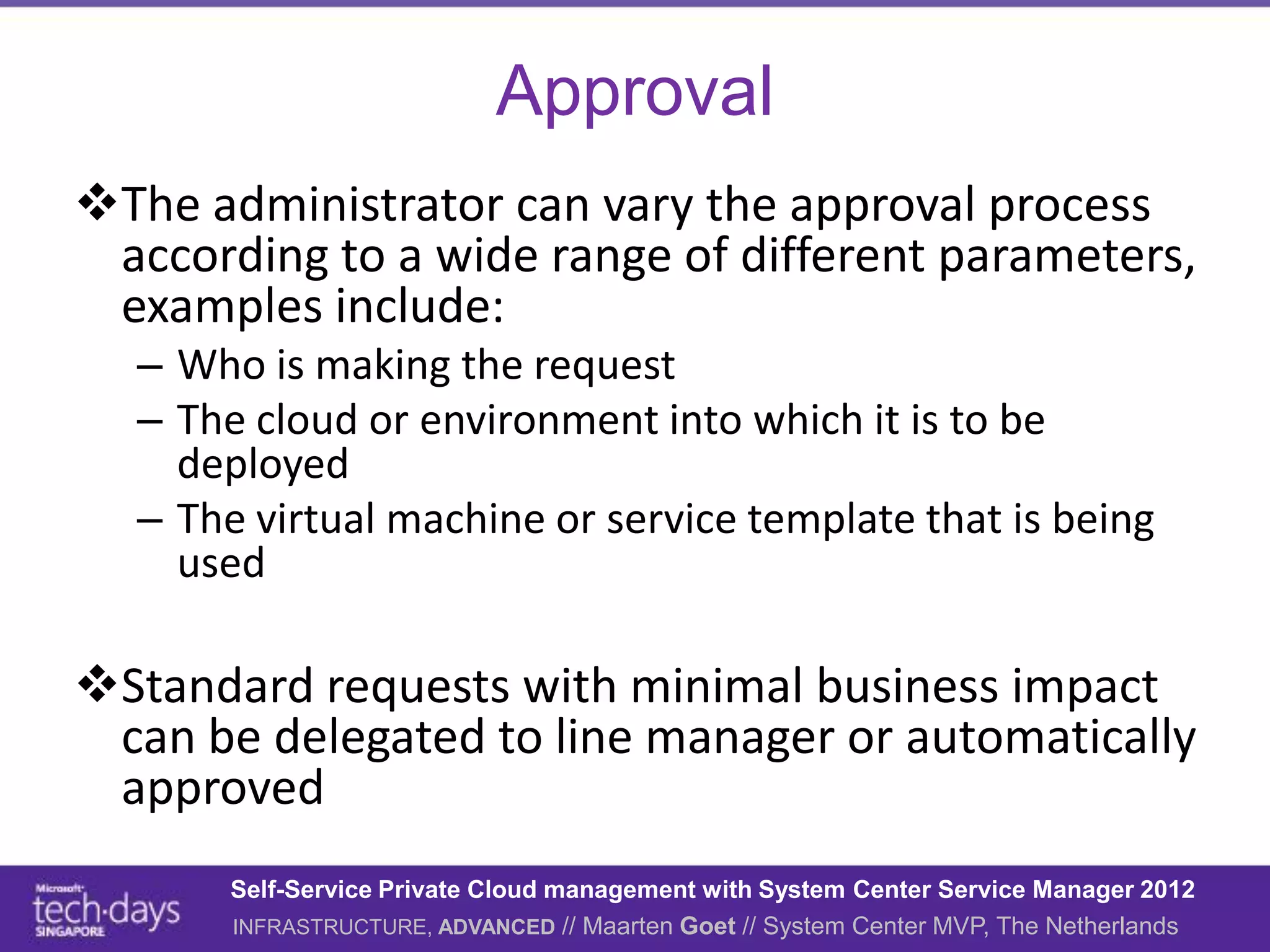 Approval
The administrator can vary the approval process
 according to a wide range of different parameters,
 examples include:
  – Who is making the request
  – The cloud or environment into which it is to be
    deployed
  – The virtual machine or service template that is being
    used

Standard requests with minimal business impact
 can be delegated to line manager or automatically
 approved
       Self-Service Private Cloud management with System Center Service Manager 2012
       INFRASTRUCTURE, ADVANCED // Maarten Goet // System Center MVP, The Netherlands
 