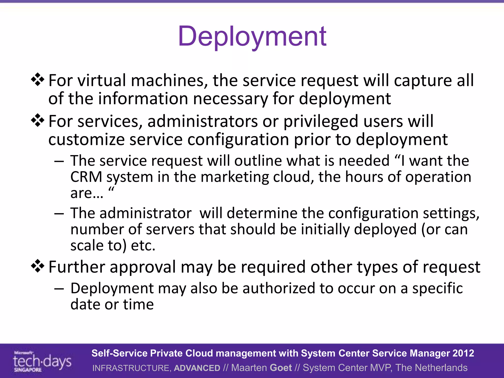 Deployment
 For virtual machines, the service request will capture all
  of the information necessary for deployment
 For services, administrators or privileged users will
  customize service configuration prior to deployment
   – The service request will outline what is needed “I want the
     CRM system in the marketing cloud, the hours of operation
     are… “
   – The administrator will determine the configuration settings,
     number of servers that should be initially deployed (or can
     scale to) etc.
 Further approval may be required other types of request
   – Deployment may also be authorized to occur on a specific
     date or time

        Self-Service Private Cloud management with System Center Service Manager 2012
        INFRASTRUCTURE, ADVANCED // Maarten Goet // System Center MVP, The Netherlands
 