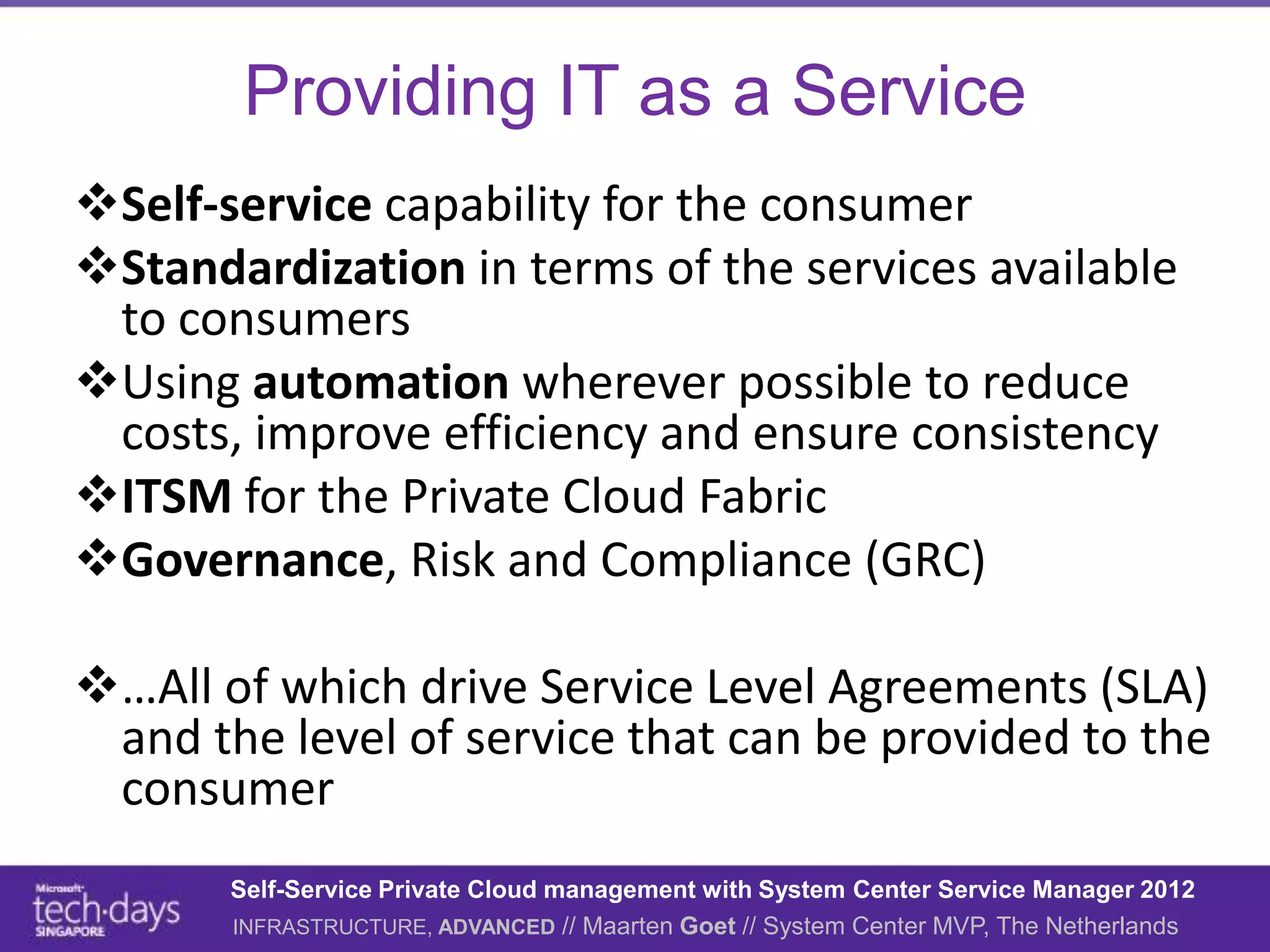 Providing IT as a Service
Self-service capability for the consumer
Standardization in terms of the services available
 to consumers
Using automation wherever possible to reduce
 costs, improve efficiency and ensure consistency
ITSM for the Private Cloud Fabric
Governance, Risk and Compliance (GRC)

…All of which drive Service Level Agreements (SLA)
 and the level of service that can be provided to the
 consumer
       Self-Service Private Cloud management with System Center Service Manager 2012
       INFRASTRUCTURE, ADVANCED // Maarten Goet // System Center MVP, The Netherlands
 
