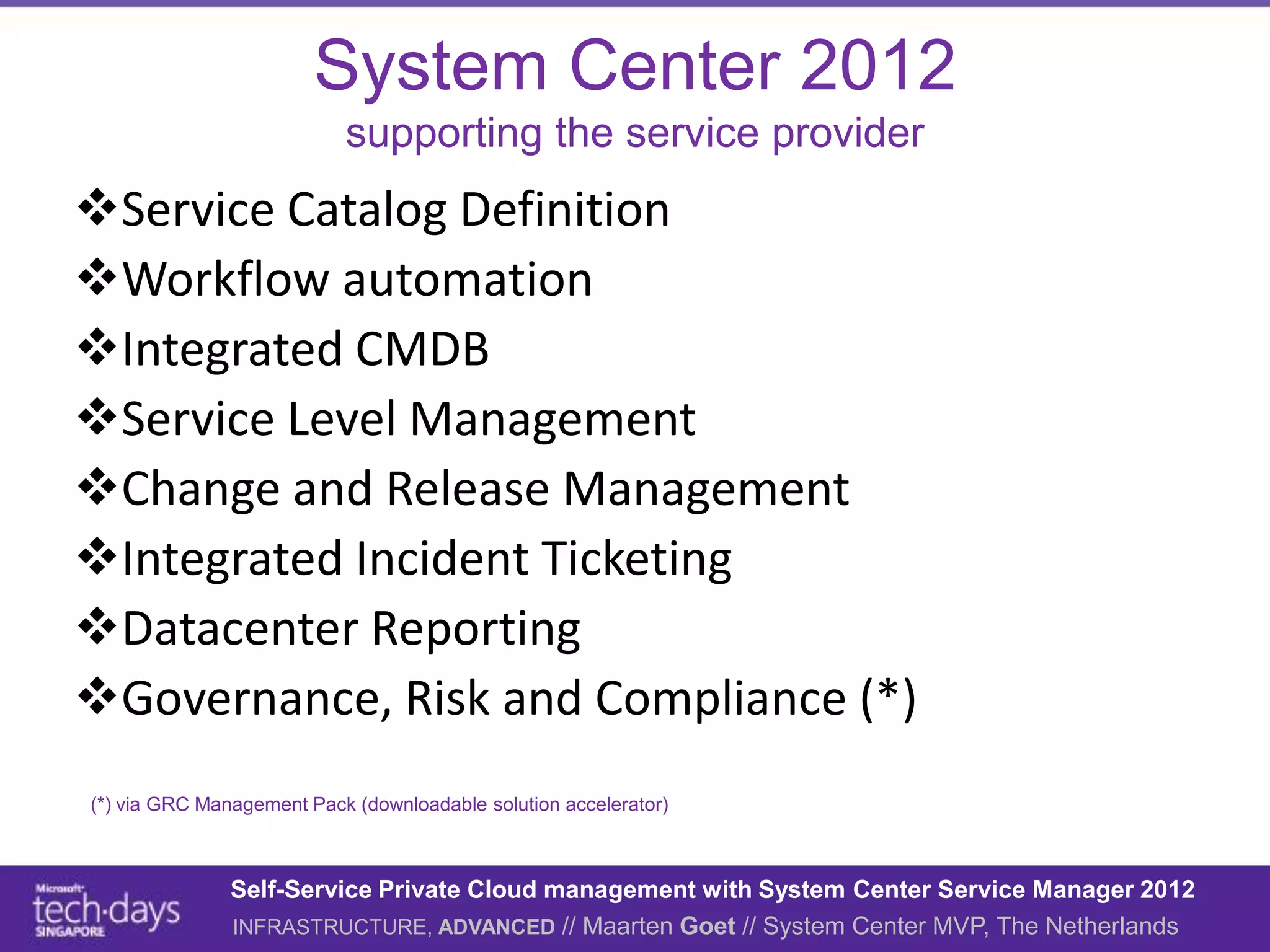 System Center 2012
                           supporting the service provider
Service Catalog Definition
Workflow automation
Integrated CMDB
Service Level Management
Change and Release Management
Integrated Incident Ticketing
Datacenter Reporting
Governance, Risk and Compliance (*)
(*) via GRC Management Pack (downloadable solution accelerator)



               Self-Service Private Cloud management with System Center Service Manager 2012
               INFRASTRUCTURE, ADVANCED // Maarten Goet // System Center MVP, The Netherlands
 