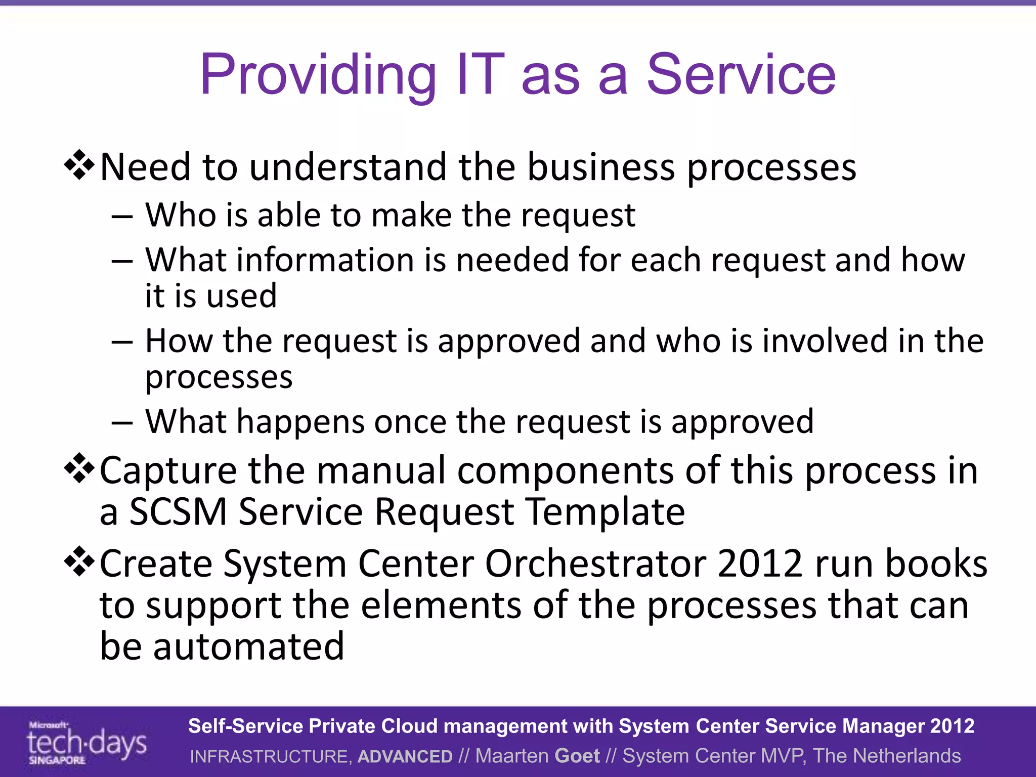 Providing IT as a Service
Need to understand the business processes
  – Who is able to make the request
  – What information is needed for each request and how
    it is used
  – How the request is approved and who is involved in the
    processes
  – What happens once the request is approved
Capture the manual components of this process in
 a SCSM Service Request Template
Create System Center Orchestrator 2012 run books
 to support the elements of the processes that can
 be automated
      Self-Service Private Cloud management with System Center Service Manager 2012
      INFRASTRUCTURE, ADVANCED // Maarten Goet // System Center MVP, The Netherlands
 