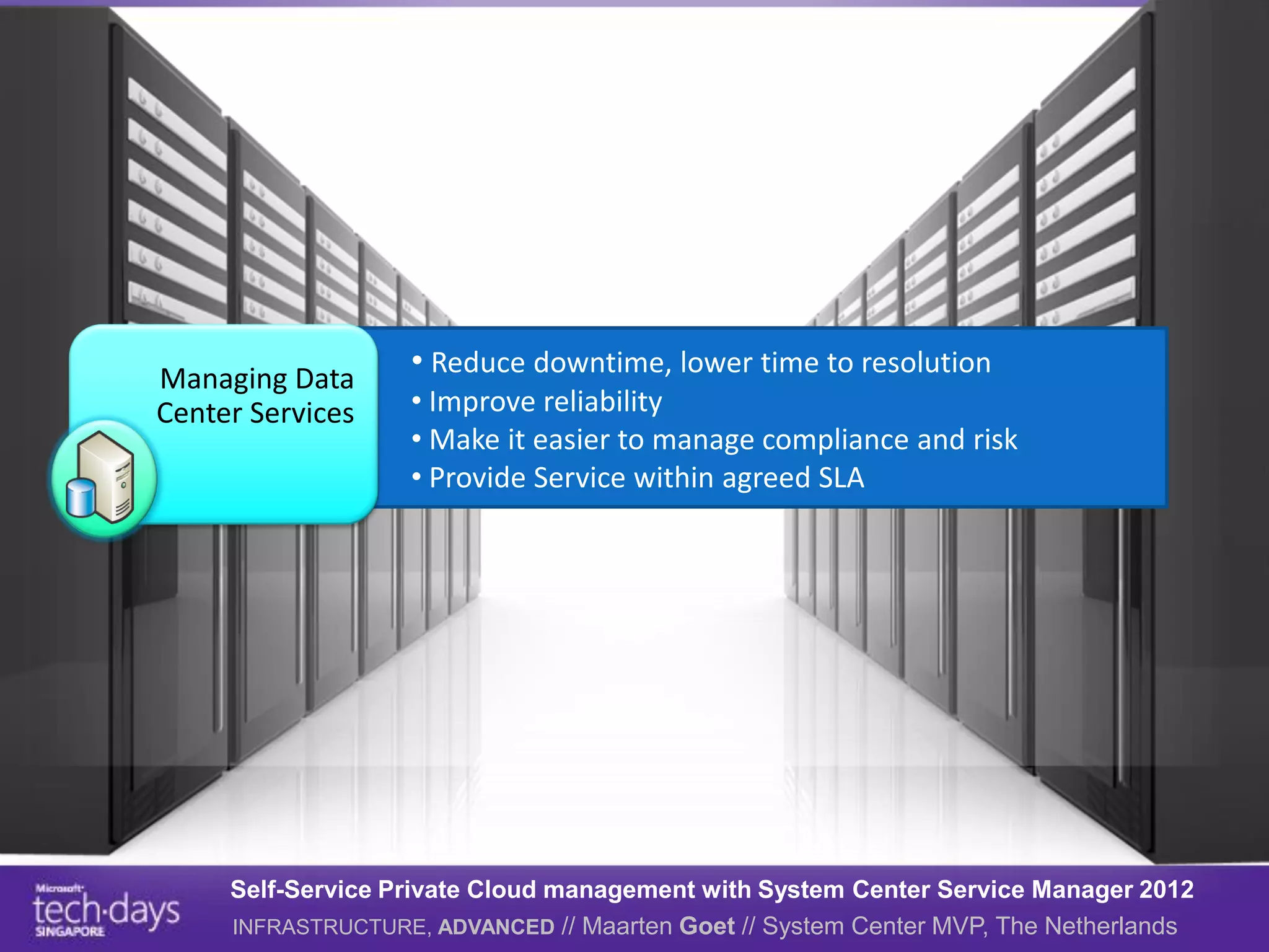 Managing Data
                   • Reduce downtime, lower time to resolution
Center Services    • Improve reliability
                   • Make it easier to manage compliance and risk
                   • Provide Service within agreed SLA




     Self-Service Private Cloud management with System Center Service Manager 2012
     INFRASTRUCTURE, ADVANCED // Maarten Goet // System Center MVP, The Netherlands
 