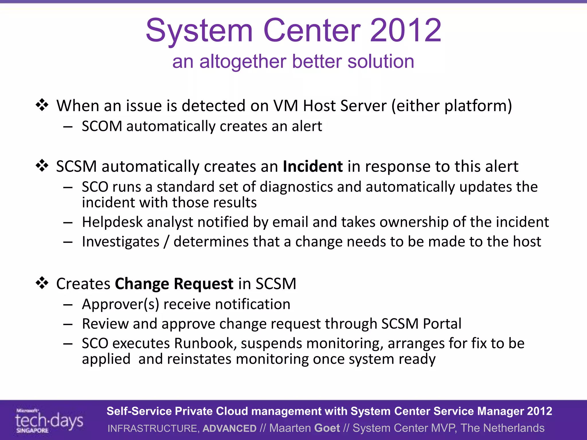 System Center 2012
                    an altogether better solution

 When an issue is detected on VM Host Server (either platform)
   – SCOM automatically creates an alert

 SCSM automatically creates an Incident in response to this alert
   – SCO runs a standard set of diagnostics and automatically updates the
     incident with those results
   – Helpdesk analyst notified by email and takes ownership of the incident
   – Investigates / determines that a change needs to be made to the host

 Creates Change Request in SCSM
   – Approver(s) receive notification
   – Review and approve change request through SCSM Portal
   – SCO executes Runbook, suspends monitoring, arranges for fix to be
     applied and reinstates monitoring once system ready


         Self-Service Private Cloud management with System Center Service Manager 2012
         INFRASTRUCTURE, ADVANCED // Maarten Goet // System Center MVP, The Netherlands
 