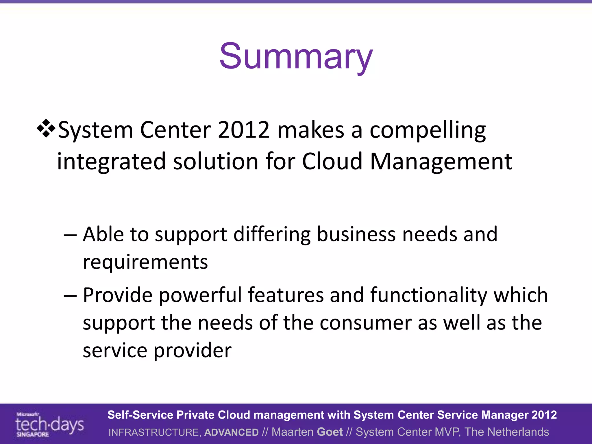Summary
System Center 2012 makes a compelling
 integrated solution for Cloud Management

  – Able to support differing business needs and
    requirements
  – Provide powerful features and functionality which
    support the needs of the consumer as well as the
    service provider

      Self-Service Private Cloud management with System Center Service Manager 2012
      INFRASTRUCTURE, ADVANCED // Maarten Goet // System Center MVP, The Netherlands
 