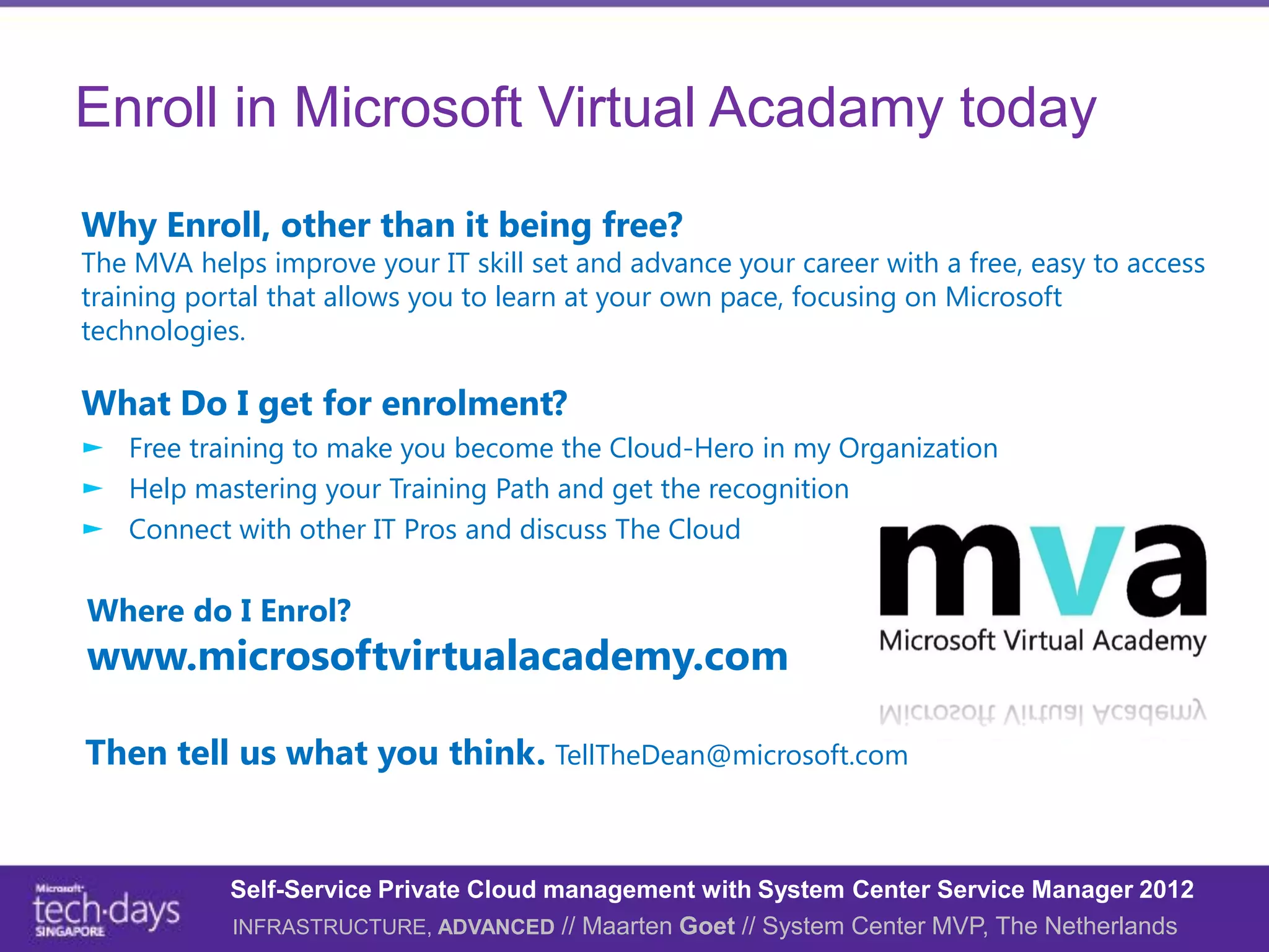 Enroll in Microsoft Virtual Acadamy today
Why Enroll, other than it being free?
The MVA helps improve your IT skill set and advance your career with a free, easy to access
training portal that allows you to learn at your own pace, focusing on Microsoft
technologies.

What Do I get for enrolment?
► Free training to make you become the Cloud-Hero in my Organization
► Help mastering your Training Path and get the recognition
► Connect with other IT Pros and discuss The Cloud

Where do I Enrol?
www.microsoftvirtualacademy.com

Then tell us what you think. TellTheDean@microsoft.com


            Self-Service Private Cloud management with System Center Service Manager 2012
            INFRASTRUCTURE, ADVANCED // Maarten Goet // System Center MVP, The Netherlands
 