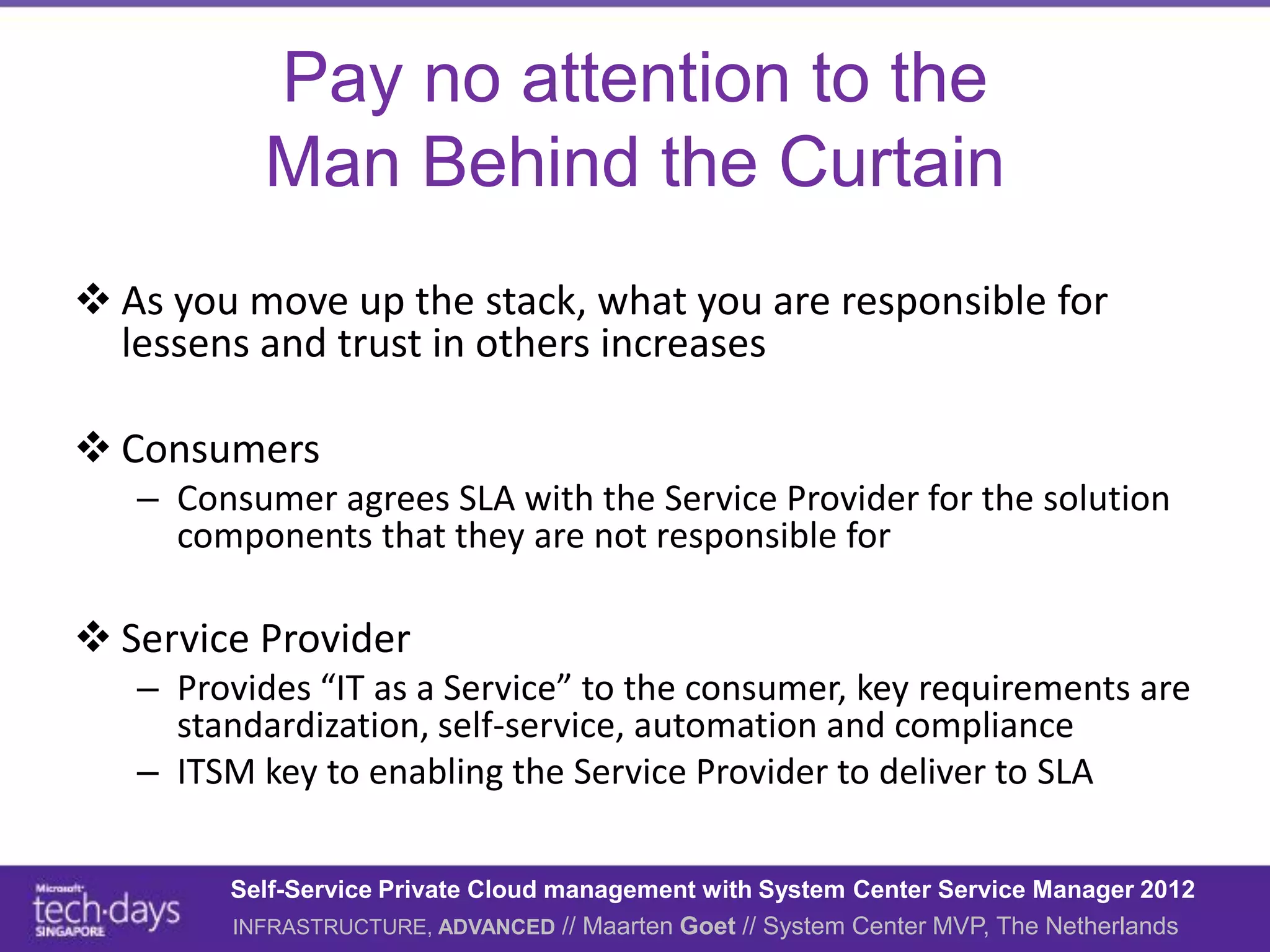 Pay no attention to the
          Man Behind the Curtain
 As you move up the stack, what you are responsible for
  lessens and trust in others increases

 Consumers
   – Consumer agrees SLA with the Service Provider for the solution
     components that they are not responsible for

 Service Provider
   – Provides “IT as a Service” to the consumer, key requirements are
     standardization, self-service, automation and compliance
   – ITSM key to enabling the Service Provider to deliver to SLA

        Self-Service Private Cloud management with System Center Service Manager 2012
        INFRASTRUCTURE, ADVANCED // Maarten Goet // System Center MVP, The Netherlands
 