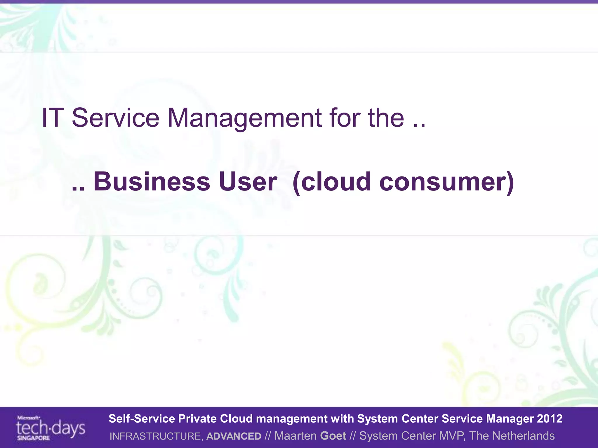 IT Service Management for the ..

  .. Business User (cloud consumer)




     Self-Service Private Cloud management with System Center Service Manager 2012
     INFRASTRUCTURE, ADVANCED // Maarten Goet // System Center MVP, The Netherlands
 