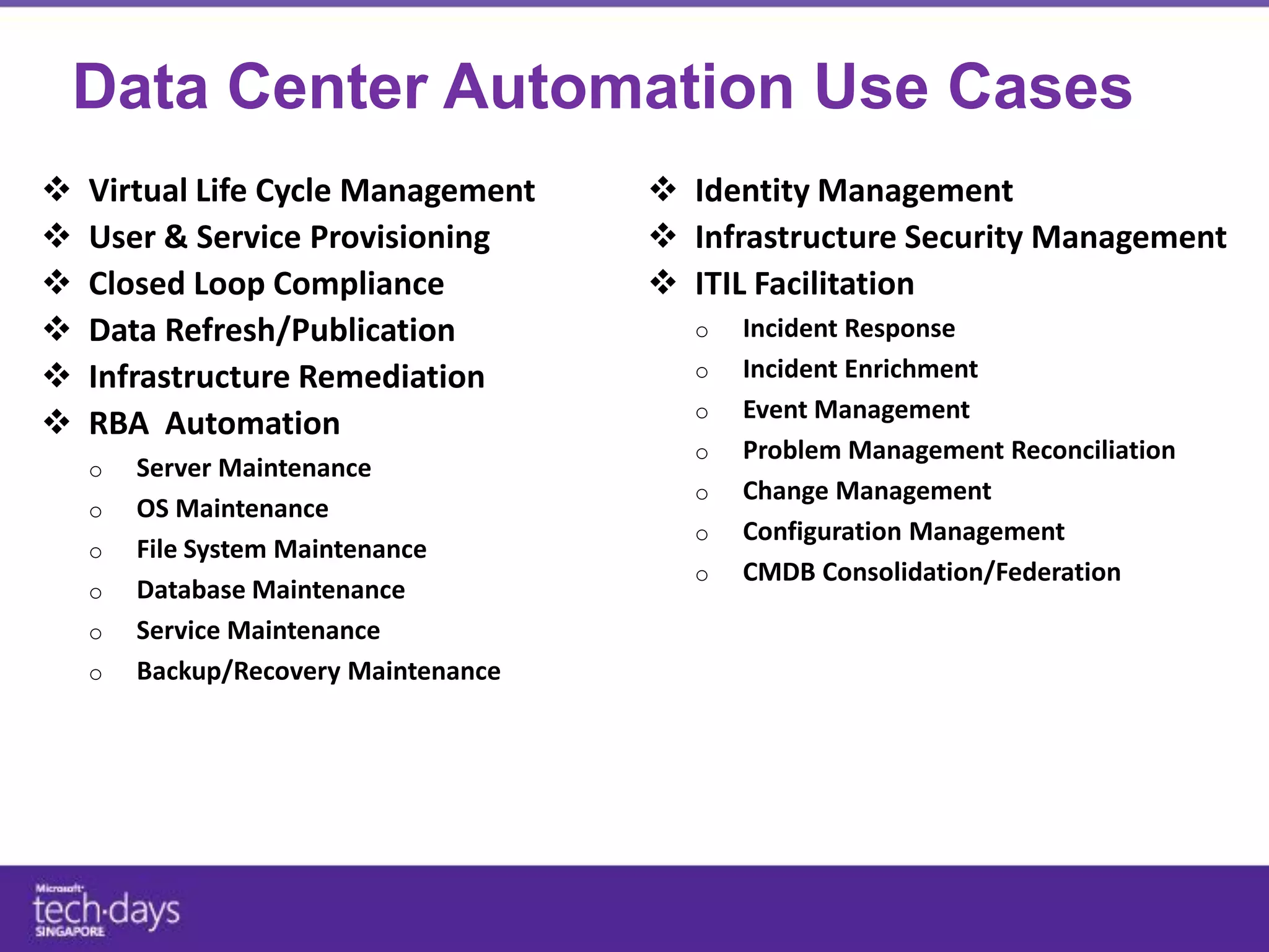 Data Center Automation Use Cases
   Virtual Life Cycle Management    Identity Management
   User & Service Provisioning      Infrastructure Security Management
   Closed Loop Compliance           ITIL Facilitation
   Data Refresh/Publication
   Infrastructure Remediation
   RBA Automation
 