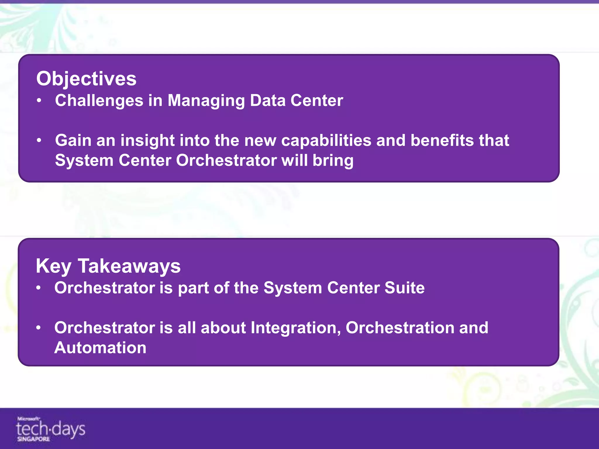 Objectives
• Challenges in Managing Data Center

• Gain an insight into the new capabilities and benefits that
  System Center Orchestrator will bring




Key Takeaways
• Orchestrator is part of the System Center Suite

• Orchestrator is all about Integration, Orchestration and
  Automation
 