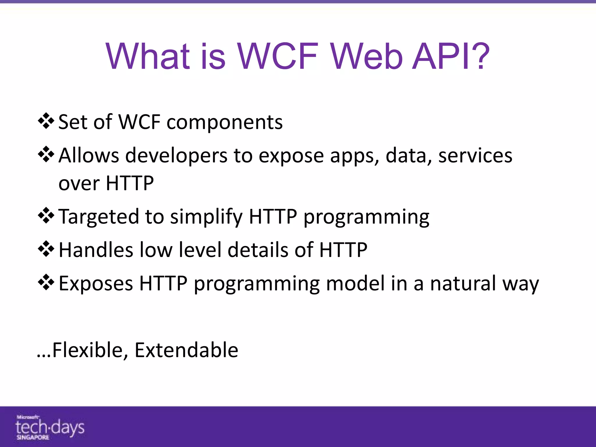 What is WCF Web API?
Set of WCF components
Allows developers to expose apps, data, services
 over HTTP
Targeted to simplify HTTP programming
Handles low level details of HTTP
Exposes HTTP programming model in a natural way

…Flexible, Extendable
 