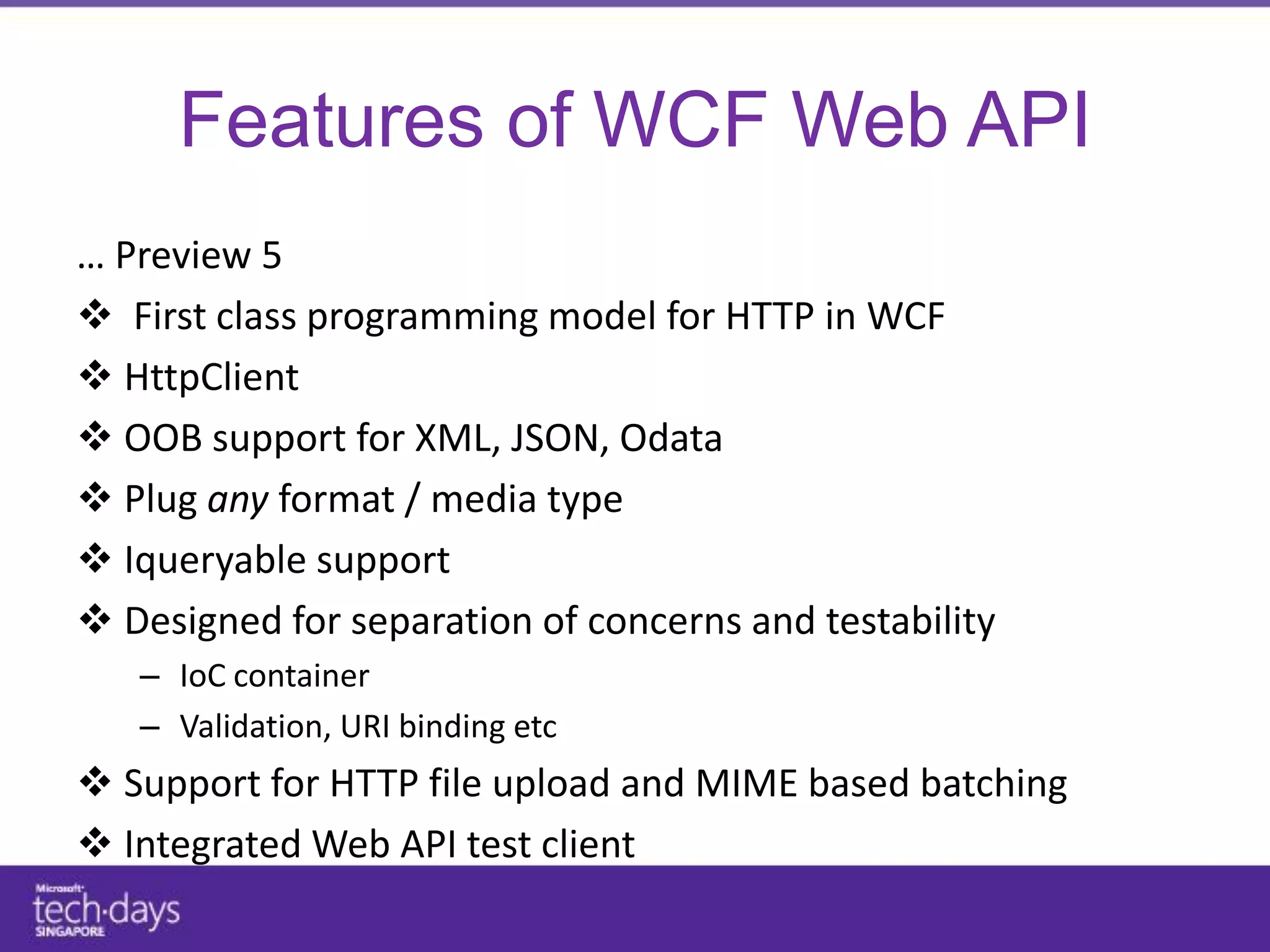 Features of WCF Web API
… Preview 5
 First class programming model for HTTP in WCF
 HttpClient
 OOB support for XML, JSON, Odata
 Plug any format / media type
 Iqueryable support
 Designed for separation of concerns and testability
   – IoC container
   – Validation, URI binding etc
 Support for HTTP file upload and MIME based batching
 Integrated Web API test client
 
