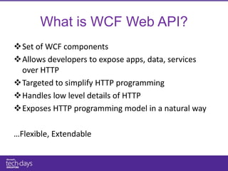 What is WCF Web API?
Set of WCF components
Allows developers to expose apps, data, services
 over HTTP
Targeted to simplify HTTP programming
Handles low level details of HTTP
Exposes HTTP programming model in a natural way

…Flexible, Extendable
 