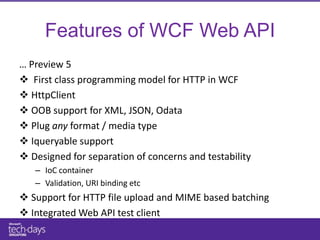 Features of WCF Web API
… Preview 5
 First class programming model for HTTP in WCF
 HttpClient
 OOB support for XML, JSON, Odata
 Plug any format / media type
 Iqueryable support
 Designed for separation of concerns and testability
   – IoC container
   – Validation, URI binding etc
 Support for HTTP file upload and MIME based batching
 Integrated Web API test client
 