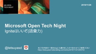 Microsoft Open Tech Night
@tetsuyasd
2019/11/26
Igniteはいいぞ(語彙力)
本LTの内容の一部をblogにも書きましたので合わせてご参照ください
https://tetsuyasd.hatenablog.com/entry/2019/11/21/205753
 
