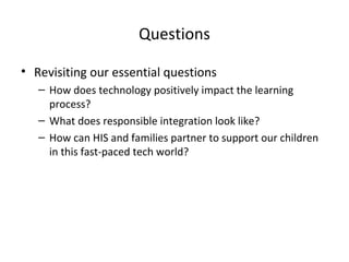 Questions
• Revisiting our essential questions
– How does technology positively impact the learning
process?
– What does responsible integration look like?
– How can HIS and families partner to support our children
in this fast-paced tech world?

 
