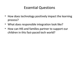Essential Questions
• How does technology positively impact the learning
process?
• What does responsible integration look like?
• How can HIS and families partner to support our
children in this fast-paced tech world?

 