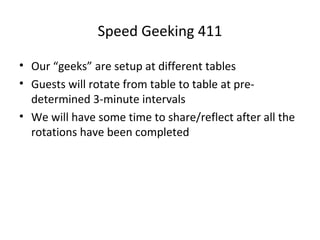 Speed Geeking 411
• Our “geeks” are setup at different tables
• Guests will rotate from table to table at predetermined 3-minute intervals
• We will have some time to share/reflect after all the
rotations have been completed

 