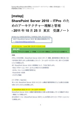[mstep SharePoint 2010 ITPro のためのアーキテクチャー理解と管理受講ノート]
FXFROG.COM オフィスサイトウ




[mstep]
SharePoint Server 2010 - ITPro のた
めのアーキテクチャー理解と管理
- 2011 年 10 月 25 日 東京 受講ノート
Written by YUKIO SAITOH ( FXFROG.COM オフィスサイトウ)
 当社で SharePoint Server 2010 導入検証は実施済みです。
 → http://www.fxfrog.com/?p=531


※コンテンツレベル : Level 200 スタンダード/エッセンシャル

 説明と備考
 以下は、アクティビティの説明、ユーザ情報、インストラクター情報など、このアクティビティの詳細です。

詳細:

ITPro の方を対象に、SharePoint Server 2010 のサーバー構築、運用管理を行う際に知っておく
べき内容をご紹介します。必須の知識としてサーバー ファームのアーキテクチャーから、各サービスの役割
についてを解説します。
また SharePoint Server 2010 の管理面について、下記をご紹介します。
・Web アプリケーション、サイト コレクション単位で行える管理項目
・カスタム ソリューションの展開や管理方法
・PowerShell の活用
・バックアップ機能


[コース内容 / Agenda]
本コースは、SharePoint Server 2010 のインストール構成や運用管理を行う上で必要となる知識
を身につけていただくことを目標とします。


1. SharePoint 2010 サーバー ファームのアーキテクチャー
SharePoint Server 2010 の構築や運用管理を行う際に必須の知識としてサービス構成やトポロジ
ー構成について解説します。
また以前のバージョン (SharePoint Server 2007) としくみが変わったサービス アプリケーションについ
ても解説します。


                                  1
 