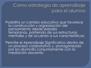 Como estrategia de aprendizaje para el alumnoPosibilita un cambio educativo que favorece la construcción y organización del pensamiento desde edades tempranas, partiendo de sus estructuras mentales y de acuerdo a sus características.Permite el Aprendizaje Significativo dentro de un proceso colaborativo y protagonizado por los alumn@s conjuntamente con la mediación docente.