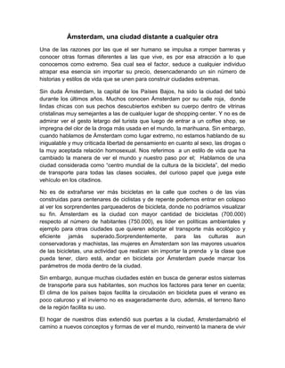 Ámsterdam, una ciudad distante a cualquier otra<br />Una de las razones por las que el ser humano se impulsa a romper barreras y conocer otras formas diferentes a las que vive, es por esa atracción a lo que conocemos como extremo. Sea cual sea el factor, seduce a cualquier individuo atrapar esa esencia sin importar su precio, desencadenando un sin número de historias y estilos de vida  que se unen para construir ciudades extremas. <br />Sin duda Ámsterdam, la capital de los Países Bajos, ha sido la ciudad del tabú durante los últimos años. Muchos conocen Ámsterdam por su calle roja,  donde lindas chicas con sus pechos descubiertos exhiben su cuerpo dentro de vitrinas cristalinas muy semejantes a las de cualquier lugar de shopping center.  Y no es de admirar ver el gesto letargo del turista que luego de entrar a un coffee shop, se impregna del olor de la droga más usada en el mundo, la marihuana. Sin embargo, cuando hablamos de Ámsterdam como lugar extremo, no estamos hablando de su inigualable y muy criticada libertad de pensamiento en cuanto al sexo, las drogas o la muy aceptada relación homosexual.  Nos referimos  a un estilo de vida que ha cambiado la manera de ver el mundo y nuestro paso por el;  Hablamos de una ciudad considerada como “centro mundial de la cultura de la bicicleta”, del medio de transporte para todas las clases sociales, del curioso papel que juega este vehículo en los citadinos.  <br />No es de extrañarse ver más bicicletas en la calle que coches o de las vías construidas para centenares de ciclistas y de repente podemos entrar en colapso al ver los sorprendentes parqueaderos de bicicleta, donde no podríamos visualizar su fin. Ámsterdam es la ciudad con mayor cantidad de bicicletas (700.000) respecto al número de habitantes (750.000), es líder en políticas ambientales y ejemplo para otras ciudades que quieren adoptar el transporte más ecológico y eficiente jamás superado. Sorprendentemente, para las culturas aun conservadoras y machistas, las mujeres en Ámsterdam son las mayores usuarios de las bicicletas, una actividad que realizan sin importar la prenda  y la clase que pueda tener, claro está, andar en bicicleta por Ámsterdam puede marcar los parámetros de moda dentro de la ciudad. <br />Sin embargo, aunque muchas ciudades estén en busca de generar estos sistemas de transporte para sus habitantes, son muchos los factores para tener en cuenta; El clima de los países bajos facilita la circulación en bicicleta pues el verano es poco caluroso y el invierno no es exageradamente duro, además, el terreno llano de la región facilita su uso. <br />El hogar de nuestros días extendió sus puertas a la ciudad, Amsterdam abrió el camino a nuevos conceptos y formas de ver el mundo, reinventó la manera de vivir y de moverse. El objetivo de abordar esta ciudad es involucrarse en una cultura que nunca cesa el cambio,  diseñar para un usuario que nunca se detiene, con una conciencia ambiental y social,  pero con un interés por verse y sentirse bien. En definitiva una ciudad distante a cualquier otra con que se le compare. Un modelo sostenible, un modelo extremo en toda su  estructura  que revoluciona la idea de vida, pensamiento y moda de nuestro planeta. <br />