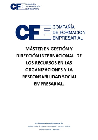 CFE, Compañía de Formación Empresarial, S.A.
Santísima Trinidad, 5 - 3ª Planta 28010 - Madrid Tel/Fax 91 445 34 86
E-Mail: info@cfe.es www.cfe.es
MÁSTER EN GESTIÓN Y
DIRECCIÓN INTERNACIONAL DE
LOS RECURSOS EN LAS
ORGANIZACIONES Y LA
RESPONSABILIDAD SOCIAL
EMPRESARIAL.
 