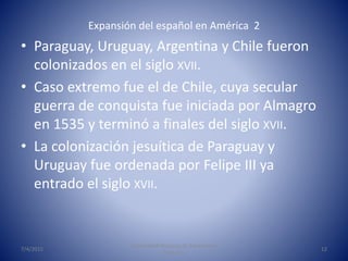 Expansión del español en América 2
• Paraguay, Uruguay, Argentina y Chile fueron
colonizados en el siglo XVII.
• Caso extr...