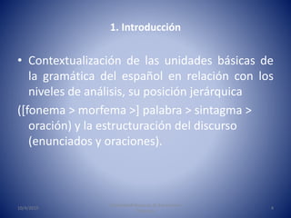 1. Introducción
• Contextualización de las unidades básicas de
la gramática del español en relación con los
niveles de aná...