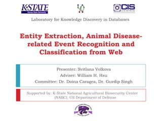 Laboratory for Knowledge Discovery in Databases Entity Extraction, Animal Disease-related Event Recognition and Classification from Web Presenter: Svitlana Volkova  Adviser: William H. Hsu Committee: Dr. Doina Caragea, Dr. Gurdip Singh  Supported by: K-State National Agricultural Biosecurity Center (NABC), US Department of Defense 