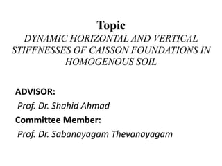 TopicDYNAMIC HORIZONTAL AND VERTICAL STIFFNESSES OF CAISSON FOUNDATIONS IN HOMOGENOUS SOIL ADVISOR:      Prof. Dr. Shahid Ahmad Committee Member: Prof. Dr. Sabanayagam Thevanayagam  